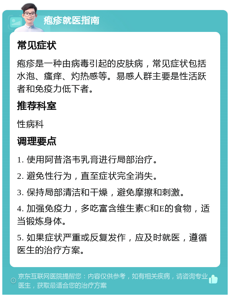 疱疹就医指南 常见症状 疱疹是一种由病毒引起的皮肤病，常见症状包括水泡、瘙痒、灼热感等。易感人群主要是性活跃者和免疫力低下者。 推荐科室 性病科 调理要点 1. 使用阿昔洛韦乳膏进行局部治疗。 2. 避免性行为，直至症状完全消失。 3. 保持局部清洁和干燥，避免摩擦和刺激。 4. 加强免疫力，多吃富含维生素C和E的食物，适当锻炼身体。 5. 如果症状严重或反复发作，应及时就医，遵循医生的治疗方案。