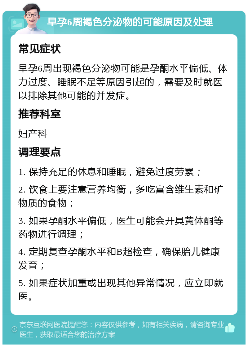 早孕6周褐色分泌物的可能原因及处理 常见症状 早孕6周出现褐色分泌物可能是孕酮水平偏低、体力过度、睡眠不足等原因引起的，需要及时就医以排除其他可能的并发症。 推荐科室 妇产科 调理要点 1. 保持充足的休息和睡眠，避免过度劳累； 2. 饮食上要注意营养均衡，多吃富含维生素和矿物质的食物； 3. 如果孕酮水平偏低，医生可能会开具黄体酮等药物进行调理； 4. 定期复查孕酮水平和B超检查，确保胎儿健康发育； 5. 如果症状加重或出现其他异常情况，应立即就医。