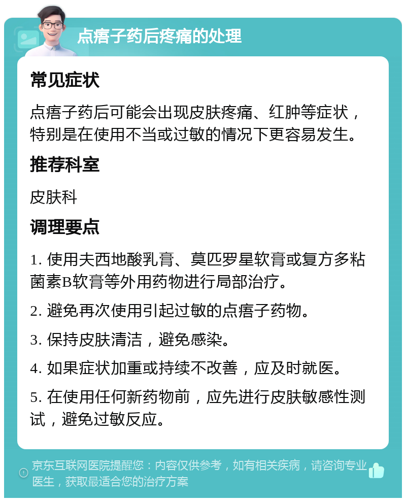 点痦子药后疼痛的处理 常见症状 点痦子药后可能会出现皮肤疼痛、红肿等症状，特别是在使用不当或过敏的情况下更容易发生。 推荐科室 皮肤科 调理要点 1. 使用夫西地酸乳膏、莫匹罗星软膏或复方多粘菌素B软膏等外用药物进行局部治疗。 2. 避免再次使用引起过敏的点痦子药物。 3. 保持皮肤清洁，避免感染。 4. 如果症状加重或持续不改善，应及时就医。 5. 在使用任何新药物前，应先进行皮肤敏感性测试，避免过敏反应。