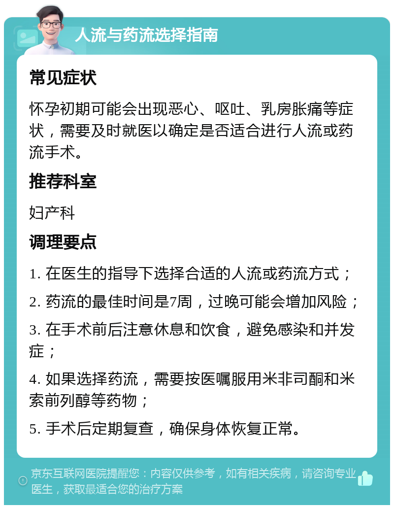 人流与药流选择指南 常见症状 怀孕初期可能会出现恶心、呕吐、乳房胀痛等症状，需要及时就医以确定是否适合进行人流或药流手术。 推荐科室 妇产科 调理要点 1. 在医生的指导下选择合适的人流或药流方式； 2. 药流的最佳时间是7周，过晚可能会增加风险； 3. 在手术前后注意休息和饮食，避免感染和并发症； 4. 如果选择药流，需要按医嘱服用米非司酮和米索前列醇等药物； 5. 手术后定期复查，确保身体恢复正常。