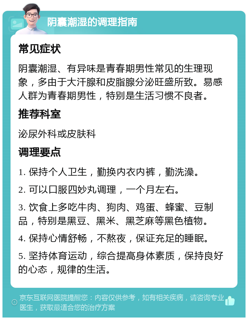 阴囊潮湿的调理指南 常见症状 阴囊潮湿、有异味是青春期男性常见的生理现象，多由于大汗腺和皮脂腺分泌旺盛所致。易感人群为青春期男性，特别是生活习惯不良者。 推荐科室 泌尿外科或皮肤科 调理要点 1. 保持个人卫生，勤换内衣内裤，勤洗澡。 2. 可以口服四妙丸调理，一个月左右。 3. 饮食上多吃牛肉、狗肉、鸡蛋、蜂蜜、豆制品，特别是黑豆、黑米、黑芝麻等黑色植物。 4. 保持心情舒畅，不熬夜，保证充足的睡眠。 5. 坚持体育运动，综合提高身体素质，保持良好的心态，规律的生活。