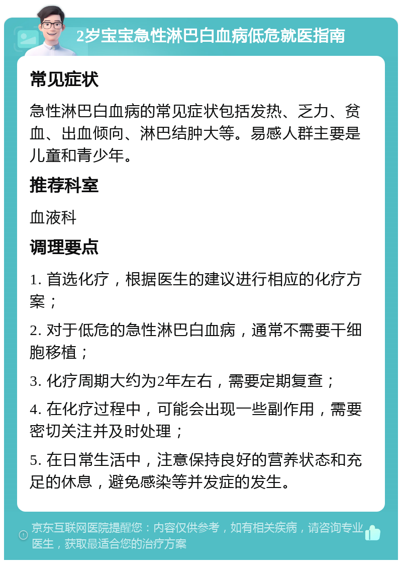 2岁宝宝急性淋巴白血病低危就医指南 常见症状 急性淋巴白血病的常见症状包括发热、乏力、贫血、出血倾向、淋巴结肿大等。易感人群主要是儿童和青少年。 推荐科室 血液科 调理要点 1. 首选化疗，根据医生的建议进行相应的化疗方案； 2. 对于低危的急性淋巴白血病，通常不需要干细胞移植； 3. 化疗周期大约为2年左右，需要定期复查； 4. 在化疗过程中，可能会出现一些副作用，需要密切关注并及时处理； 5. 在日常生活中，注意保持良好的营养状态和充足的休息，避免感染等并发症的发生。