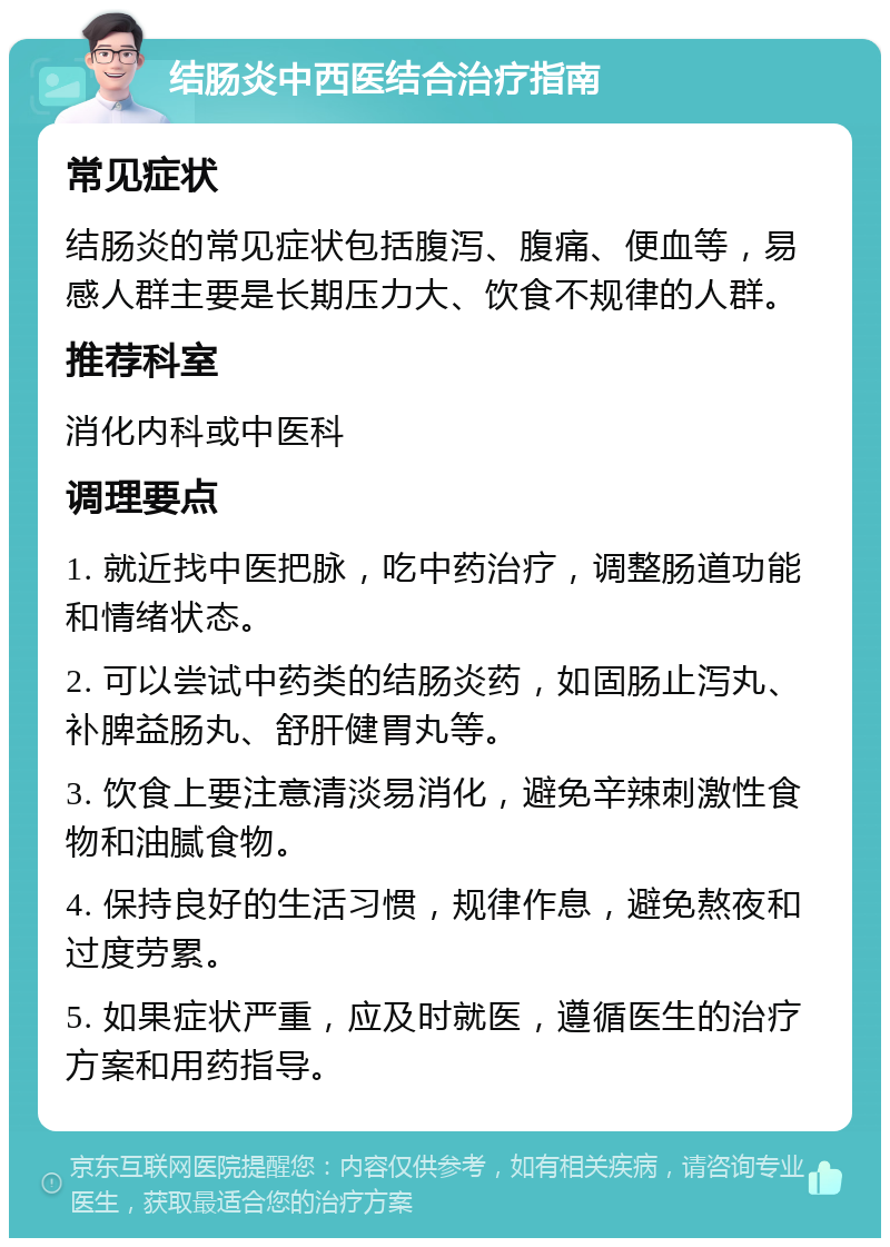 结肠炎中西医结合治疗指南 常见症状 结肠炎的常见症状包括腹泻、腹痛、便血等，易感人群主要是长期压力大、饮食不规律的人群。 推荐科室 消化内科或中医科 调理要点 1. 就近找中医把脉，吃中药治疗，调整肠道功能和情绪状态。 2. 可以尝试中药类的结肠炎药，如固肠止泻丸、补脾益肠丸、舒肝健胃丸等。 3. 饮食上要注意清淡易消化，避免辛辣刺激性食物和油腻食物。 4. 保持良好的生活习惯，规律作息，避免熬夜和过度劳累。 5. 如果症状严重，应及时就医，遵循医生的治疗方案和用药指导。