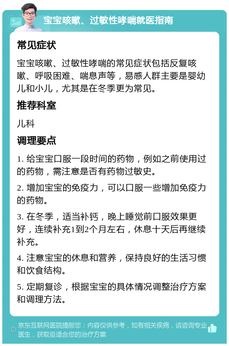 宝宝咳嗽、过敏性哮喘就医指南 常见症状 宝宝咳嗽、过敏性哮喘的常见症状包括反复咳嗽、呼吸困难、喘息声等，易感人群主要是婴幼儿和小儿，尤其是在冬季更为常见。 推荐科室 儿科 调理要点 1. 给宝宝口服一段时间的药物，例如之前使用过的药物，需注意是否有药物过敏史。 2. 增加宝宝的免疫力，可以口服一些增加免疫力的药物。 3. 在冬季，适当补钙，晚上睡觉前口服效果更好，连续补充1到2个月左右，休息十天后再继续补充。 4. 注意宝宝的休息和营养，保持良好的生活习惯和饮食结构。 5. 定期复诊，根据宝宝的具体情况调整治疗方案和调理方法。