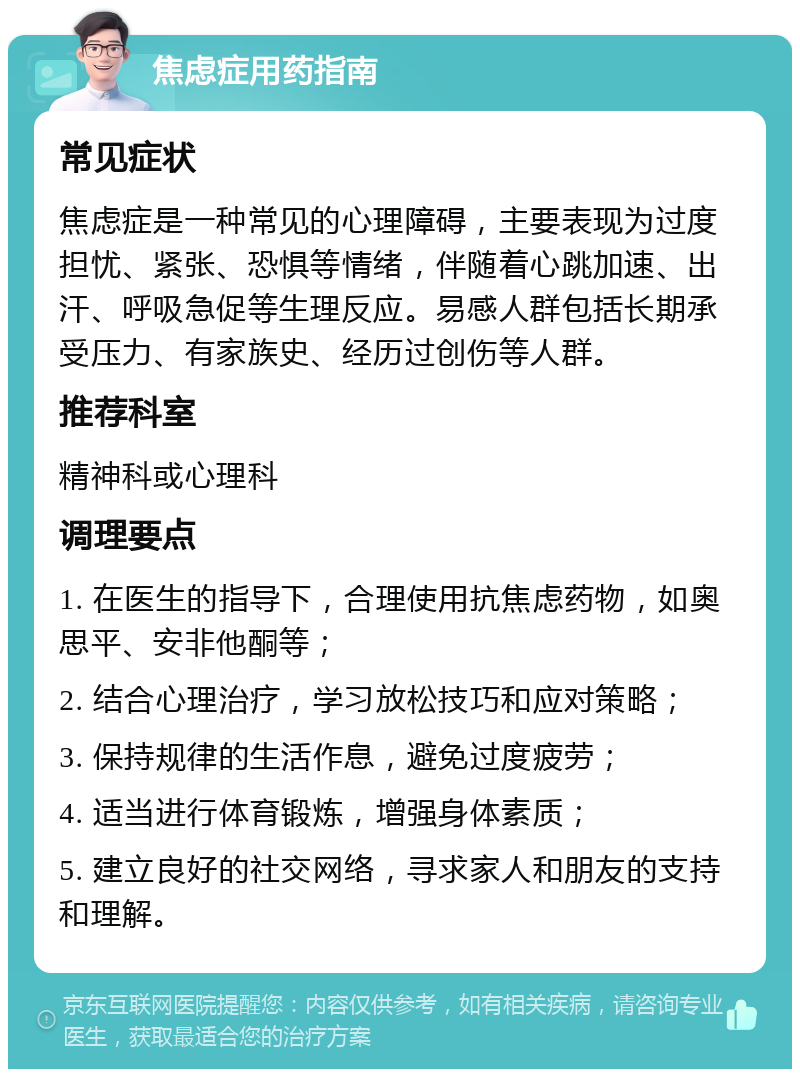 焦虑症用药指南 常见症状 焦虑症是一种常见的心理障碍，主要表现为过度担忧、紧张、恐惧等情绪，伴随着心跳加速、出汗、呼吸急促等生理反应。易感人群包括长期承受压力、有家族史、经历过创伤等人群。 推荐科室 精神科或心理科 调理要点 1. 在医生的指导下，合理使用抗焦虑药物，如奥思平、安非他酮等； 2. 结合心理治疗，学习放松技巧和应对策略； 3. 保持规律的生活作息，避免过度疲劳； 4. 适当进行体育锻炼，增强身体素质； 5. 建立良好的社交网络，寻求家人和朋友的支持和理解。