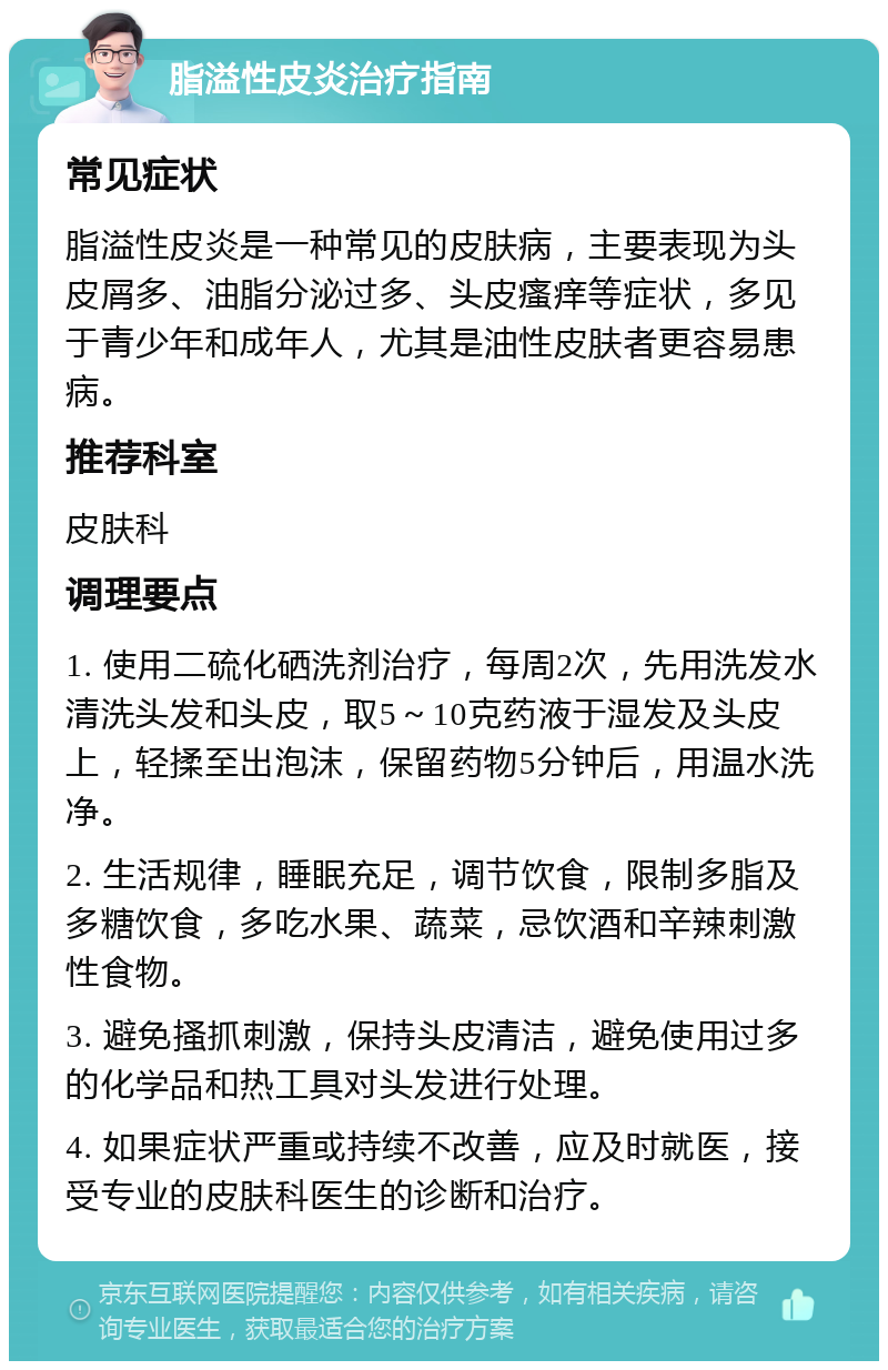 脂溢性皮炎治疗指南 常见症状 脂溢性皮炎是一种常见的皮肤病，主要表现为头皮屑多、油脂分泌过多、头皮瘙痒等症状，多见于青少年和成年人，尤其是油性皮肤者更容易患病。 推荐科室 皮肤科 调理要点 1. 使用二硫化硒洗剂治疗，每周2次，先用洗发水清洗头发和头皮，取5～10克药液于湿发及头皮上，轻揉至出泡沫，保留药物5分钟后，用温水洗净。 2. 生活规律，睡眠充足，调节饮食，限制多脂及多糖饮食，多吃水果、蔬菜，忌饮酒和辛辣刺激性食物。 3. 避免搔抓刺激，保持头皮清洁，避免使用过多的化学品和热工具对头发进行处理。 4. 如果症状严重或持续不改善，应及时就医，接受专业的皮肤科医生的诊断和治疗。