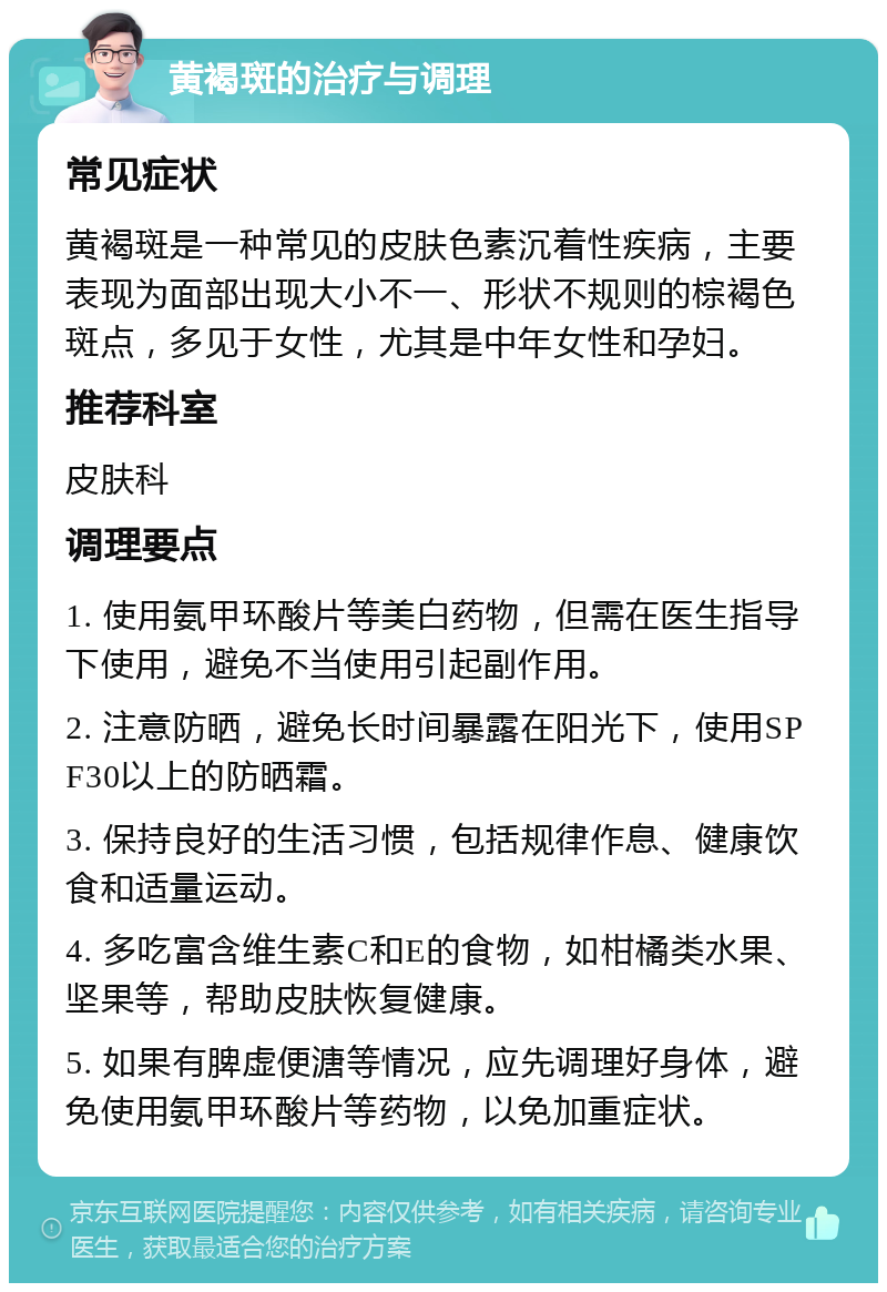 黄褐斑的治疗与调理 常见症状 黄褐斑是一种常见的皮肤色素沉着性疾病，主要表现为面部出现大小不一、形状不规则的棕褐色斑点，多见于女性，尤其是中年女性和孕妇。 推荐科室 皮肤科 调理要点 1. 使用氨甲环酸片等美白药物，但需在医生指导下使用，避免不当使用引起副作用。 2. 注意防晒，避免长时间暴露在阳光下，使用SPF30以上的防晒霜。 3. 保持良好的生活习惯，包括规律作息、健康饮食和适量运动。 4. 多吃富含维生素C和E的食物，如柑橘类水果、坚果等，帮助皮肤恢复健康。 5. 如果有脾虚便溏等情况，应先调理好身体，避免使用氨甲环酸片等药物，以免加重症状。