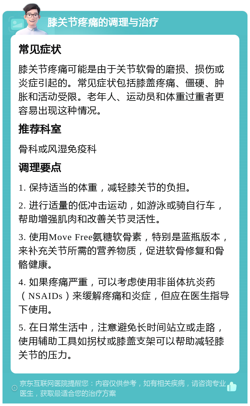 膝关节疼痛的调理与治疗 常见症状 膝关节疼痛可能是由于关节软骨的磨损、损伤或炎症引起的。常见症状包括膝盖疼痛、僵硬、肿胀和活动受限。老年人、运动员和体重过重者更容易出现这种情况。 推荐科室 骨科或风湿免疫科 调理要点 1. 保持适当的体重，减轻膝关节的负担。 2. 进行适量的低冲击运动，如游泳或骑自行车，帮助增强肌肉和改善关节灵活性。 3. 使用Move Free氨糖软骨素，特别是蓝瓶版本，来补充关节所需的营养物质，促进软骨修复和骨骼健康。 4. 如果疼痛严重，可以考虑使用非甾体抗炎药（NSAIDs）来缓解疼痛和炎症，但应在医生指导下使用。 5. 在日常生活中，注意避免长时间站立或走路，使用辅助工具如拐杖或膝盖支架可以帮助减轻膝关节的压力。