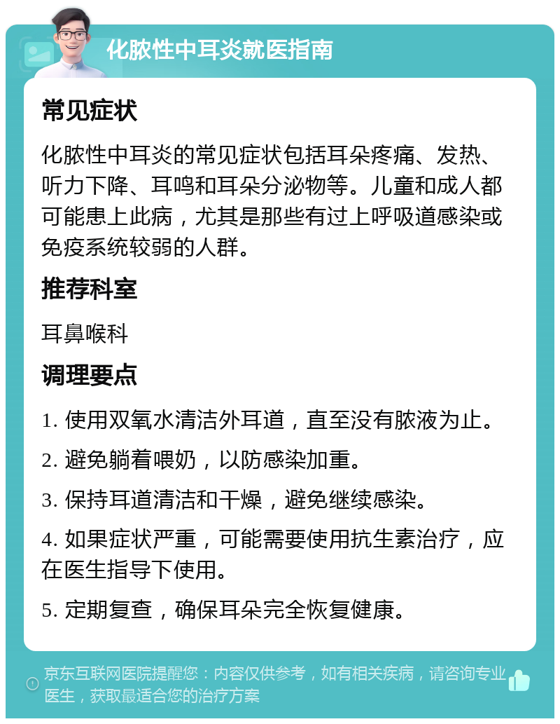 化脓性中耳炎就医指南 常见症状 化脓性中耳炎的常见症状包括耳朵疼痛、发热、听力下降、耳鸣和耳朵分泌物等。儿童和成人都可能患上此病，尤其是那些有过上呼吸道感染或免疫系统较弱的人群。 推荐科室 耳鼻喉科 调理要点 1. 使用双氧水清洁外耳道，直至没有脓液为止。 2. 避免躺着喂奶，以防感染加重。 3. 保持耳道清洁和干燥，避免继续感染。 4. 如果症状严重，可能需要使用抗生素治疗，应在医生指导下使用。 5. 定期复查，确保耳朵完全恢复健康。