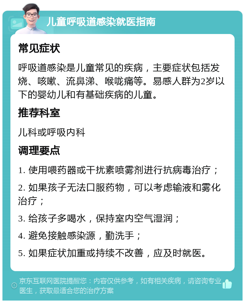 儿童呼吸道感染就医指南 常见症状 呼吸道感染是儿童常见的疾病，主要症状包括发烧、咳嗽、流鼻涕、喉咙痛等。易感人群为2岁以下的婴幼儿和有基础疾病的儿童。 推荐科室 儿科或呼吸内科 调理要点 1. 使用喂药器或干扰素喷雾剂进行抗病毒治疗； 2. 如果孩子无法口服药物，可以考虑输液和雾化治疗； 3. 给孩子多喝水，保持室内空气湿润； 4. 避免接触感染源，勤洗手； 5. 如果症状加重或持续不改善，应及时就医。