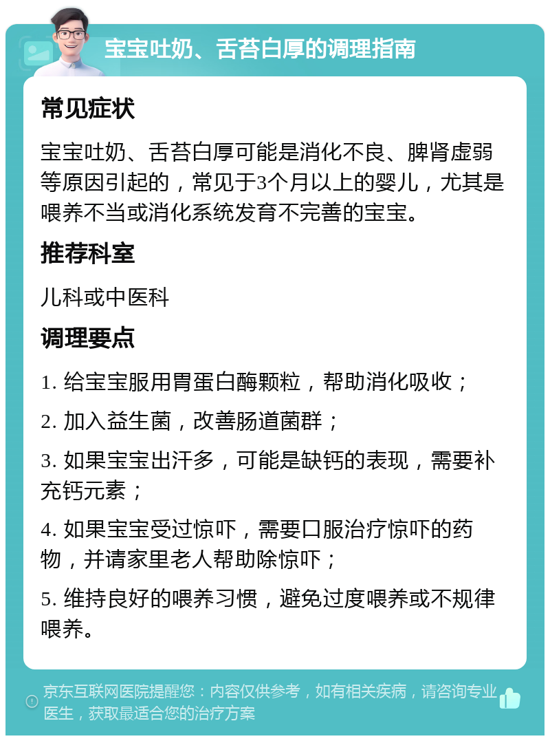 宝宝吐奶、舌苔白厚的调理指南 常见症状 宝宝吐奶、舌苔白厚可能是消化不良、脾肾虚弱等原因引起的，常见于3个月以上的婴儿，尤其是喂养不当或消化系统发育不完善的宝宝。 推荐科室 儿科或中医科 调理要点 1. 给宝宝服用胃蛋白酶颗粒，帮助消化吸收； 2. 加入益生菌，改善肠道菌群； 3. 如果宝宝出汗多，可能是缺钙的表现，需要补充钙元素； 4. 如果宝宝受过惊吓，需要口服治疗惊吓的药物，并请家里老人帮助除惊吓； 5. 维持良好的喂养习惯，避免过度喂养或不规律喂养。