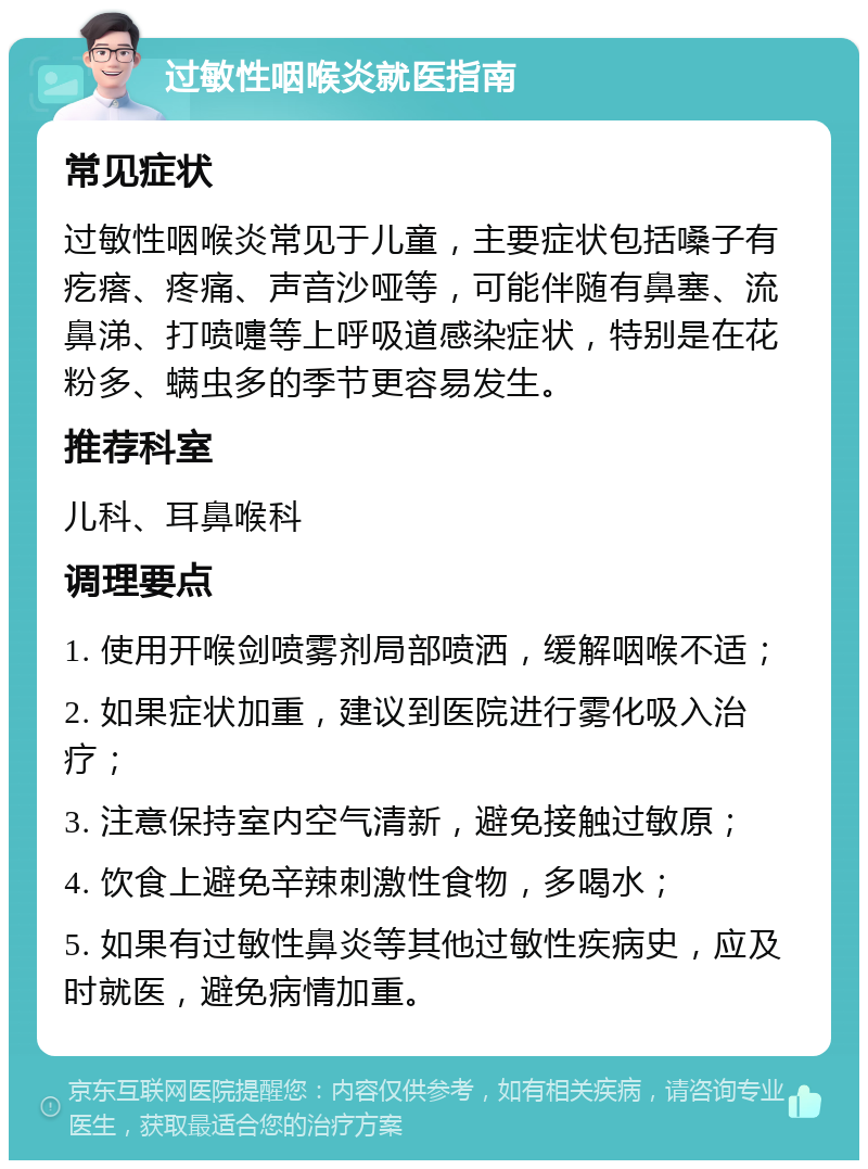 过敏性咽喉炎就医指南 常见症状 过敏性咽喉炎常见于儿童，主要症状包括嗓子有疙瘩、疼痛、声音沙哑等，可能伴随有鼻塞、流鼻涕、打喷嚏等上呼吸道感染症状，特别是在花粉多、螨虫多的季节更容易发生。 推荐科室 儿科、耳鼻喉科 调理要点 1. 使用开喉剑喷雾剂局部喷洒，缓解咽喉不适； 2. 如果症状加重，建议到医院进行雾化吸入治疗； 3. 注意保持室内空气清新，避免接触过敏原； 4. 饮食上避免辛辣刺激性食物，多喝水； 5. 如果有过敏性鼻炎等其他过敏性疾病史，应及时就医，避免病情加重。