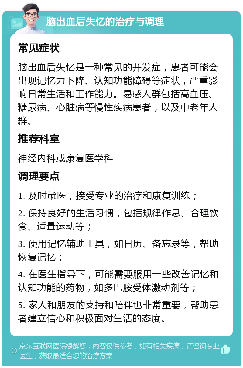 脑出血后失忆的治疗与调理 常见症状 脑出血后失忆是一种常见的并发症，患者可能会出现记忆力下降、认知功能障碍等症状，严重影响日常生活和工作能力。易感人群包括高血压、糖尿病、心脏病等慢性疾病患者，以及中老年人群。 推荐科室 神经内科或康复医学科 调理要点 1. 及时就医，接受专业的治疗和康复训练； 2. 保持良好的生活习惯，包括规律作息、合理饮食、适量运动等； 3. 使用记忆辅助工具，如日历、备忘录等，帮助恢复记忆； 4. 在医生指导下，可能需要服用一些改善记忆和认知功能的药物，如多巴胺受体激动剂等； 5. 家人和朋友的支持和陪伴也非常重要，帮助患者建立信心和积极面对生活的态度。