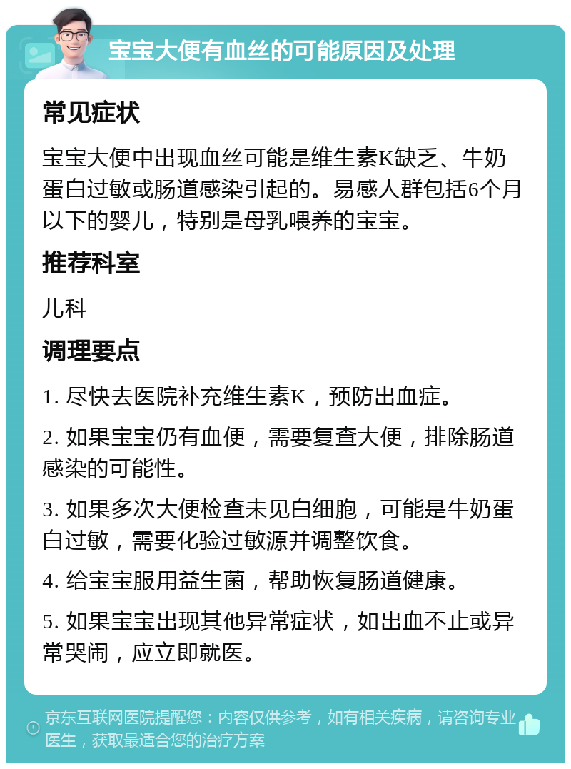 宝宝大便有血丝的可能原因及处理 常见症状 宝宝大便中出现血丝可能是维生素K缺乏、牛奶蛋白过敏或肠道感染引起的。易感人群包括6个月以下的婴儿，特别是母乳喂养的宝宝。 推荐科室 儿科 调理要点 1. 尽快去医院补充维生素K，预防出血症。 2. 如果宝宝仍有血便，需要复查大便，排除肠道感染的可能性。 3. 如果多次大便检查未见白细胞，可能是牛奶蛋白过敏，需要化验过敏源并调整饮食。 4. 给宝宝服用益生菌，帮助恢复肠道健康。 5. 如果宝宝出现其他异常症状，如出血不止或异常哭闹，应立即就医。