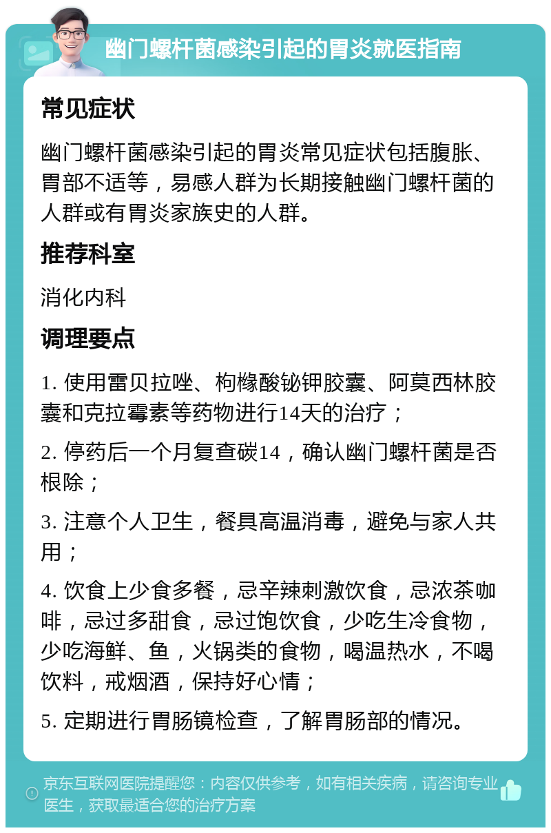 幽门螺杆菌感染引起的胃炎就医指南 常见症状 幽门螺杆菌感染引起的胃炎常见症状包括腹胀、胃部不适等，易感人群为长期接触幽门螺杆菌的人群或有胃炎家族史的人群。 推荐科室 消化内科 调理要点 1. 使用雷贝拉唑、枸橼酸铋钾胶囊、阿莫西林胶囊和克拉霉素等药物进行14天的治疗； 2. 停药后一个月复查碳14，确认幽门螺杆菌是否根除； 3. 注意个人卫生，餐具高温消毒，避免与家人共用； 4. 饮食上少食多餐，忌辛辣刺激饮食，忌浓茶咖啡，忌过多甜食，忌过饱饮食，少吃生冷食物，少吃海鲜、鱼，火锅类的食物，喝温热水，不喝饮料，戒烟酒，保持好心情； 5. 定期进行胃肠镜检查，了解胃肠部的情况。