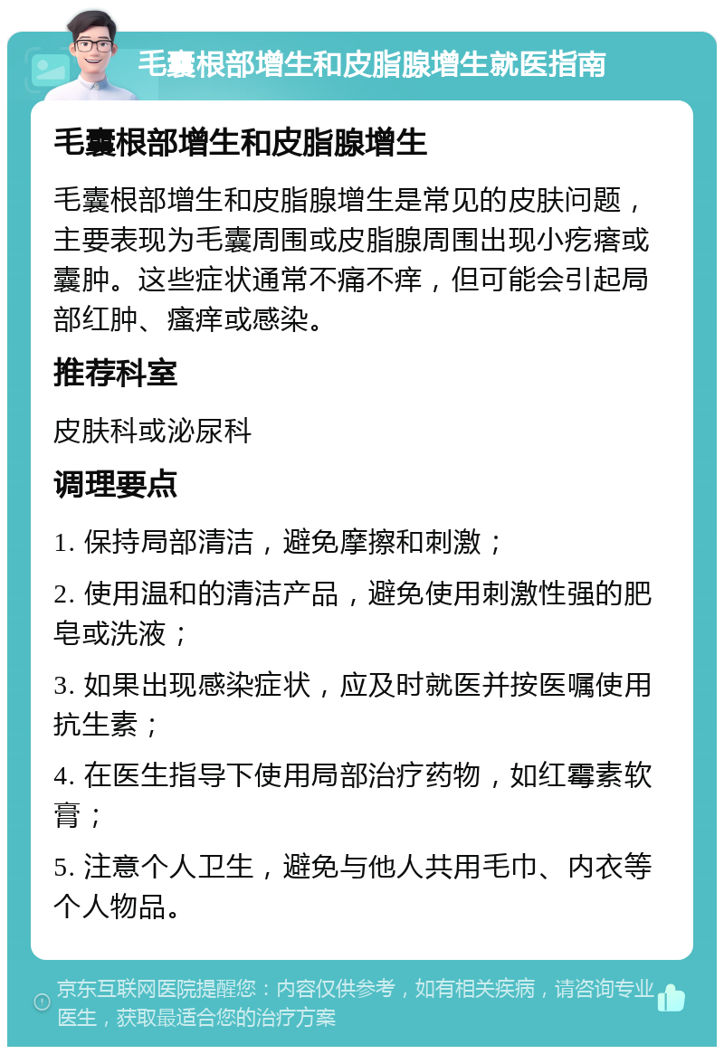 毛囊根部增生和皮脂腺增生就医指南 毛囊根部增生和皮脂腺增生 毛囊根部增生和皮脂腺增生是常见的皮肤问题，主要表现为毛囊周围或皮脂腺周围出现小疙瘩或囊肿。这些症状通常不痛不痒，但可能会引起局部红肿、瘙痒或感染。 推荐科室 皮肤科或泌尿科 调理要点 1. 保持局部清洁，避免摩擦和刺激； 2. 使用温和的清洁产品，避免使用刺激性强的肥皂或洗液； 3. 如果出现感染症状，应及时就医并按医嘱使用抗生素； 4. 在医生指导下使用局部治疗药物，如红霉素软膏； 5. 注意个人卫生，避免与他人共用毛巾、内衣等个人物品。