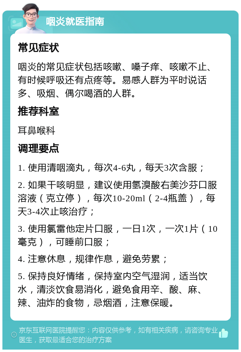 咽炎就医指南 常见症状 咽炎的常见症状包括咳嗽、嗓子痒、咳嗽不止、有时候呼吸还有点疼等。易感人群为平时说话多、吸烟、偶尔喝酒的人群。 推荐科室 耳鼻喉科 调理要点 1. 使用清咽滴丸，每次4-6丸，每天3次含服； 2. 如果干咳明显，建议使用氢溴酸右美沙芬口服溶液（克立停），每次10-20ml（2-4瓶盖），每天3-4次止咳治疗； 3. 使用氯雷他定片口服，一日1次，一次1片（10毫克），可睡前口服； 4. 注意休息，规律作息，避免劳累； 5. 保持良好情绪，保持室内空气湿润，适当饮水，清淡饮食易消化，避免食用辛、酸、麻、辣、油炸的食物，忌烟酒，注意保暖。