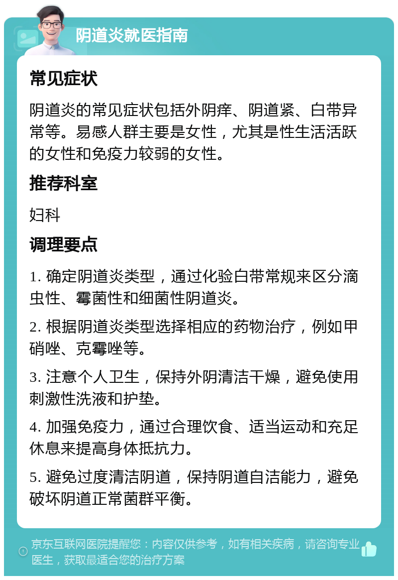 阴道炎就医指南 常见症状 阴道炎的常见症状包括外阴痒、阴道紧、白带异常等。易感人群主要是女性，尤其是性生活活跃的女性和免疫力较弱的女性。 推荐科室 妇科 调理要点 1. 确定阴道炎类型，通过化验白带常规来区分滴虫性、霉菌性和细菌性阴道炎。 2. 根据阴道炎类型选择相应的药物治疗，例如甲硝唑、克霉唑等。 3. 注意个人卫生，保持外阴清洁干燥，避免使用刺激性洗液和护垫。 4. 加强免疫力，通过合理饮食、适当运动和充足休息来提高身体抵抗力。 5. 避免过度清洁阴道，保持阴道自洁能力，避免破坏阴道正常菌群平衡。