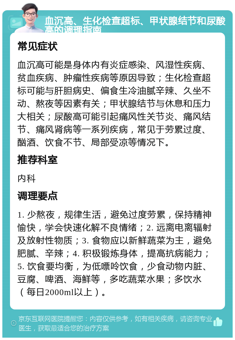 血沉高、生化检查超标、甲状腺结节和尿酸高的调理指南 常见症状 血沉高可能是身体内有炎症感染、风湿性疾病、贫血疾病、肿瘤性疾病等原因导致；生化检查超标可能与肝胆病史、偏食生冷油腻辛辣、久坐不动、熬夜等因素有关；甲状腺结节与休息和压力大相关；尿酸高可能引起痛风性关节炎、痛风结节、痛风肾病等一系列疾病，常见于劳累过度、酗酒、饮食不节、局部受凉等情况下。 推荐科室 内科 调理要点 1. 少熬夜，规律生活，避免过度劳累，保持精神愉快，学会快速化解不良情绪；2. 远离电离辐射及放射性物质；3. 食物应以新鲜蔬菜为主，避免肥腻、辛辣；4. 积极锻炼身体，提高抗病能力；5. 饮食要均衡，为低嘌呤饮食，少食动物内脏、豆腐、啤酒、海鲜等，多吃蔬菜水果；多饮水（每日2000ml以上）。