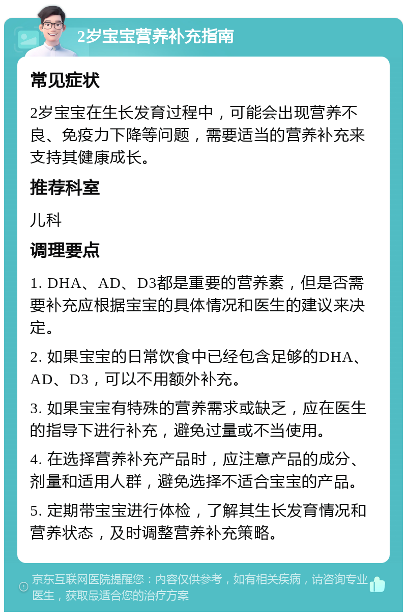 2岁宝宝营养补充指南 常见症状 2岁宝宝在生长发育过程中，可能会出现营养不良、免疫力下降等问题，需要适当的营养补充来支持其健康成长。 推荐科室 儿科 调理要点 1. DHA、AD、D3都是重要的营养素，但是否需要补充应根据宝宝的具体情况和医生的建议来决定。 2. 如果宝宝的日常饮食中已经包含足够的DHA、AD、D3，可以不用额外补充。 3. 如果宝宝有特殊的营养需求或缺乏，应在医生的指导下进行补充，避免过量或不当使用。 4. 在选择营养补充产品时，应注意产品的成分、剂量和适用人群，避免选择不适合宝宝的产品。 5. 定期带宝宝进行体检，了解其生长发育情况和营养状态，及时调整营养补充策略。