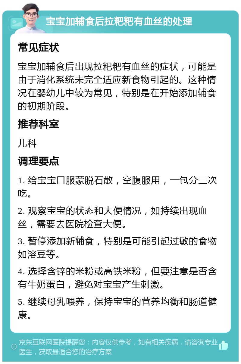 宝宝加辅食后拉粑粑有血丝的处理 常见症状 宝宝加辅食后出现拉粑粑有血丝的症状，可能是由于消化系统未完全适应新食物引起的。这种情况在婴幼儿中较为常见，特别是在开始添加辅食的初期阶段。 推荐科室 儿科 调理要点 1. 给宝宝口服蒙脱石散，空腹服用，一包分三次吃。 2. 观察宝宝的状态和大便情况，如持续出现血丝，需要去医院检查大便。 3. 暂停添加新辅食，特别是可能引起过敏的食物如溶豆等。 4. 选择含锌的米粉或高铁米粉，但要注意是否含有牛奶蛋白，避免对宝宝产生刺激。 5. 继续母乳喂养，保持宝宝的营养均衡和肠道健康。