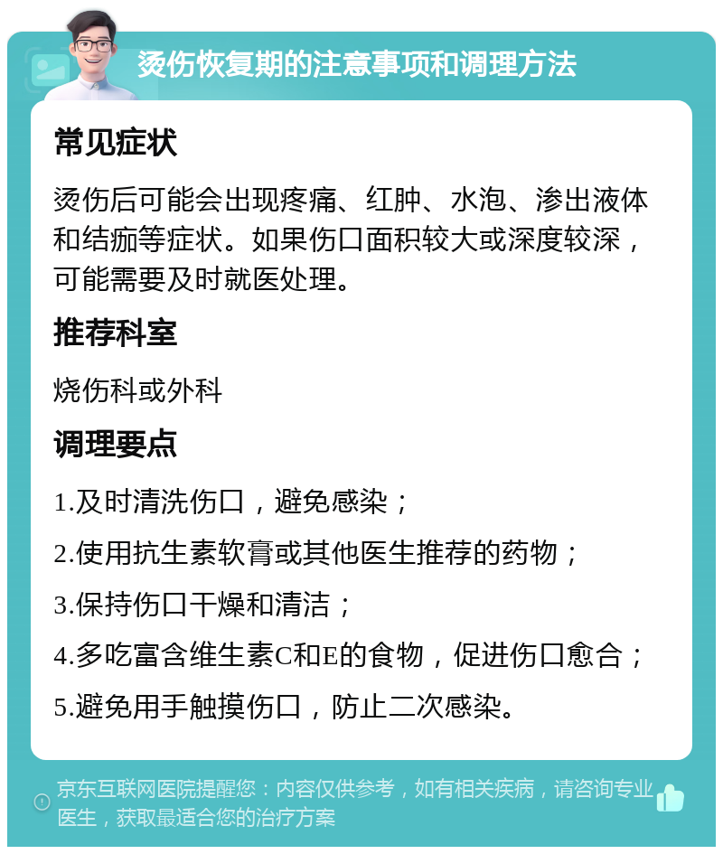 烫伤恢复期的注意事项和调理方法 常见症状 烫伤后可能会出现疼痛、红肿、水泡、渗出液体和结痂等症状。如果伤口面积较大或深度较深，可能需要及时就医处理。 推荐科室 烧伤科或外科 调理要点 1.及时清洗伤口，避免感染； 2.使用抗生素软膏或其他医生推荐的药物； 3.保持伤口干燥和清洁； 4.多吃富含维生素C和E的食物，促进伤口愈合； 5.避免用手触摸伤口，防止二次感染。