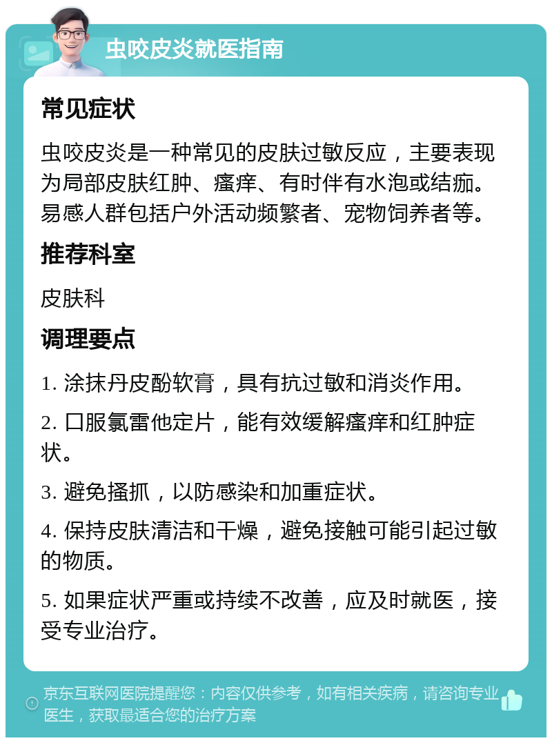 虫咬皮炎就医指南 常见症状 虫咬皮炎是一种常见的皮肤过敏反应，主要表现为局部皮肤红肿、瘙痒、有时伴有水泡或结痂。易感人群包括户外活动频繁者、宠物饲养者等。 推荐科室 皮肤科 调理要点 1. 涂抹丹皮酚软膏，具有抗过敏和消炎作用。 2. 口服氯雷他定片，能有效缓解瘙痒和红肿症状。 3. 避免搔抓，以防感染和加重症状。 4. 保持皮肤清洁和干燥，避免接触可能引起过敏的物质。 5. 如果症状严重或持续不改善，应及时就医，接受专业治疗。