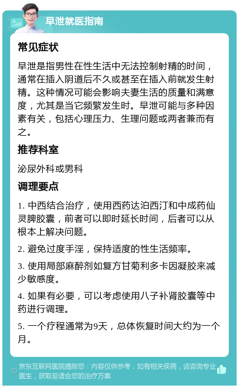 早泄就医指南 常见症状 早泄是指男性在性生活中无法控制射精的时间，通常在插入阴道后不久或甚至在插入前就发生射精。这种情况可能会影响夫妻生活的质量和满意度，尤其是当它频繁发生时。早泄可能与多种因素有关，包括心理压力、生理问题或两者兼而有之。 推荐科室 泌尿外科或男科 调理要点 1. 中西结合治疗，使用西药达泊西汀和中成药仙灵脾胶囊，前者可以即时延长时间，后者可以从根本上解决问题。 2. 避免过度手淫，保持适度的性生活频率。 3. 使用局部麻醉剂如复方甘菊利多卡因凝胶来减少敏感度。 4. 如果有必要，可以考虑使用八子补肾胶囊等中药进行调理。 5. 一个疗程通常为9天，总体恢复时间大约为一个月。