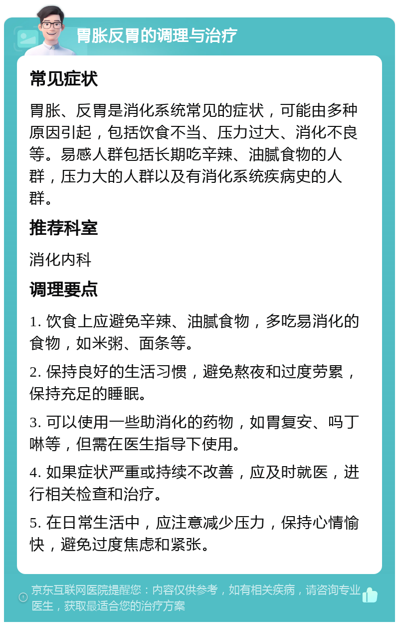 胃胀反胃的调理与治疗 常见症状 胃胀、反胃是消化系统常见的症状，可能由多种原因引起，包括饮食不当、压力过大、消化不良等。易感人群包括长期吃辛辣、油腻食物的人群，压力大的人群以及有消化系统疾病史的人群。 推荐科室 消化内科 调理要点 1. 饮食上应避免辛辣、油腻食物，多吃易消化的食物，如米粥、面条等。 2. 保持良好的生活习惯，避免熬夜和过度劳累，保持充足的睡眠。 3. 可以使用一些助消化的药物，如胃复安、吗丁啉等，但需在医生指导下使用。 4. 如果症状严重或持续不改善，应及时就医，进行相关检查和治疗。 5. 在日常生活中，应注意减少压力，保持心情愉快，避免过度焦虑和紧张。