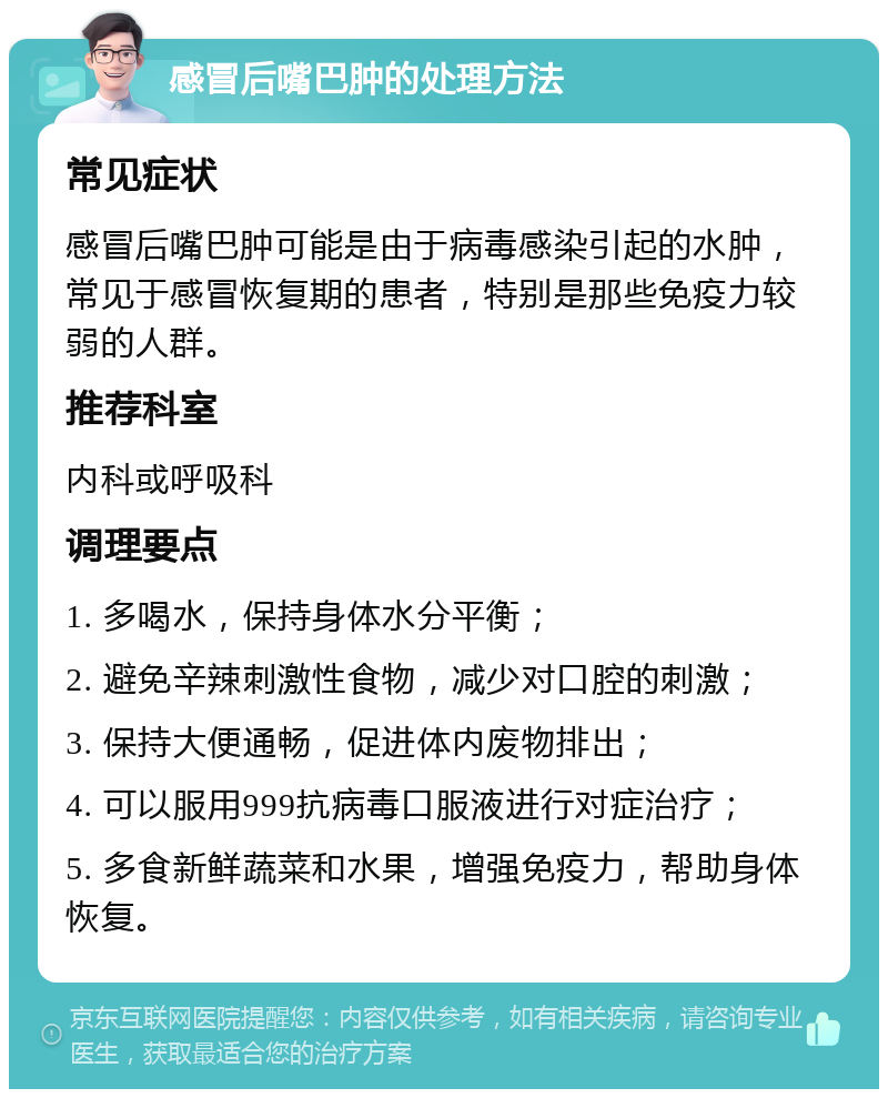 感冒后嘴巴肿的处理方法 常见症状 感冒后嘴巴肿可能是由于病毒感染引起的水肿，常见于感冒恢复期的患者，特别是那些免疫力较弱的人群。 推荐科室 内科或呼吸科 调理要点 1. 多喝水，保持身体水分平衡； 2. 避免辛辣刺激性食物，减少对口腔的刺激； 3. 保持大便通畅，促进体内废物排出； 4. 可以服用999抗病毒口服液进行对症治疗； 5. 多食新鲜蔬菜和水果，增强免疫力，帮助身体恢复。