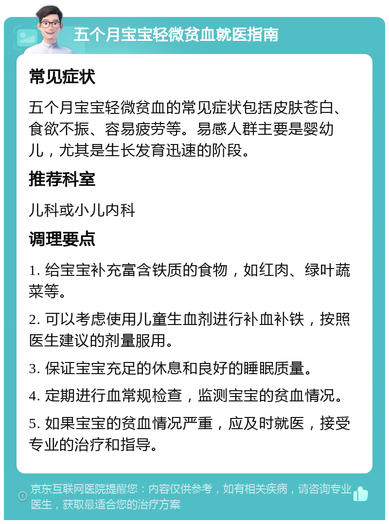 五个月宝宝轻微贫血就医指南 常见症状 五个月宝宝轻微贫血的常见症状包括皮肤苍白、食欲不振、容易疲劳等。易感人群主要是婴幼儿，尤其是生长发育迅速的阶段。 推荐科室 儿科或小儿内科 调理要点 1. 给宝宝补充富含铁质的食物，如红肉、绿叶蔬菜等。 2. 可以考虑使用儿童生血剂进行补血补铁，按照医生建议的剂量服用。 3. 保证宝宝充足的休息和良好的睡眠质量。 4. 定期进行血常规检查，监测宝宝的贫血情况。 5. 如果宝宝的贫血情况严重，应及时就医，接受专业的治疗和指导。