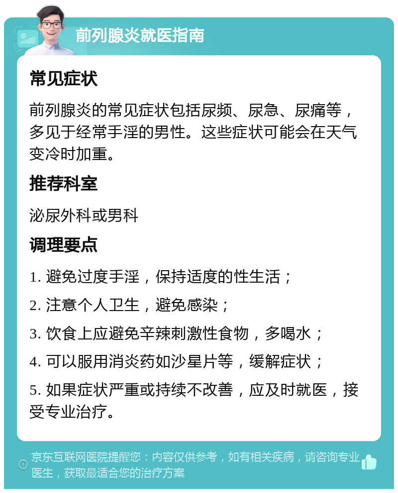 前列腺炎就医指南 常见症状 前列腺炎的常见症状包括尿频、尿急、尿痛等，多见于经常手淫的男性。这些症状可能会在天气变冷时加重。 推荐科室 泌尿外科或男科 调理要点 1. 避免过度手淫，保持适度的性生活； 2. 注意个人卫生，避免感染； 3. 饮食上应避免辛辣刺激性食物，多喝水； 4. 可以服用消炎药如沙星片等，缓解症状； 5. 如果症状严重或持续不改善，应及时就医，接受专业治疗。