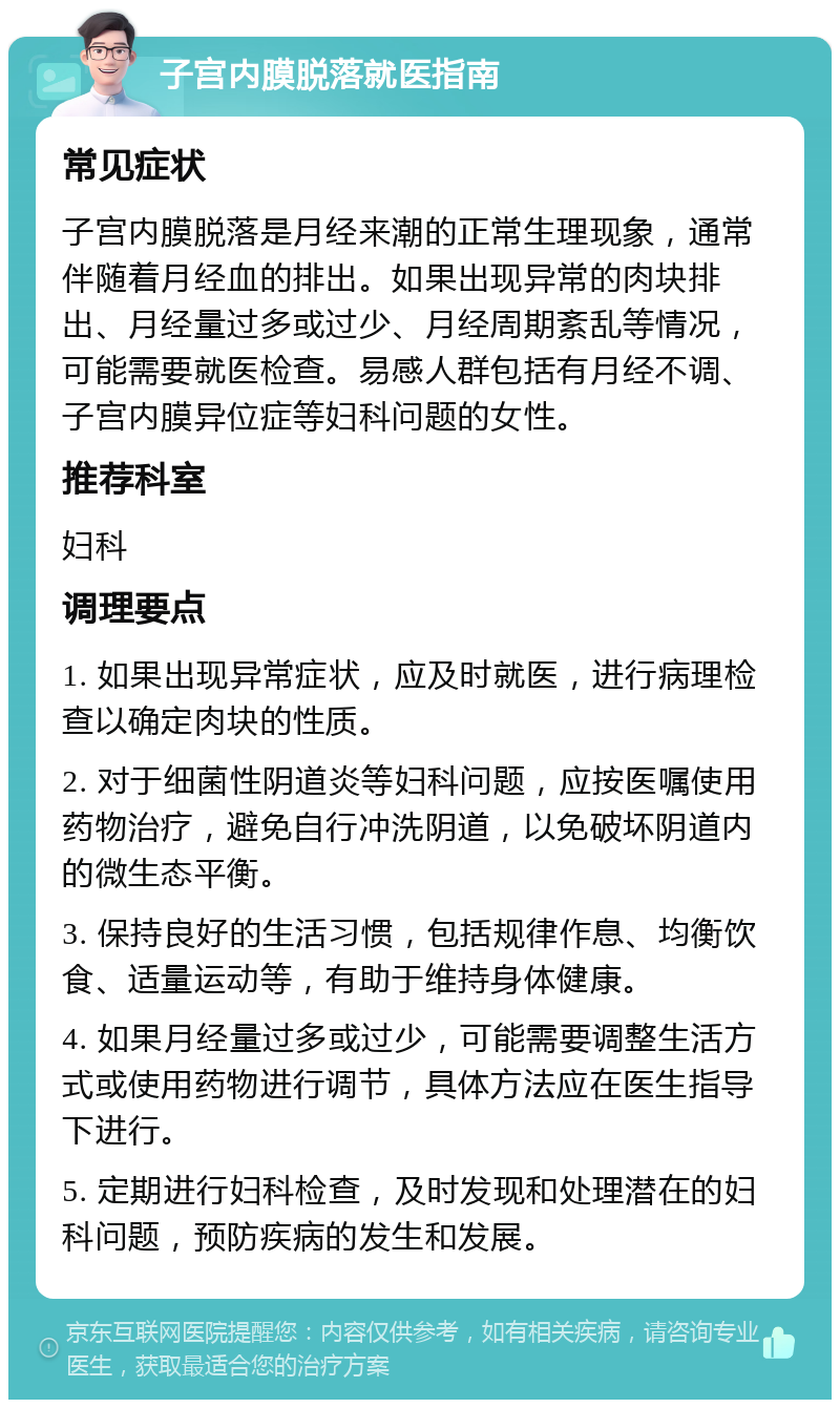 子宫内膜脱落就医指南 常见症状 子宫内膜脱落是月经来潮的正常生理现象，通常伴随着月经血的排出。如果出现异常的肉块排出、月经量过多或过少、月经周期紊乱等情况，可能需要就医检查。易感人群包括有月经不调、子宫内膜异位症等妇科问题的女性。 推荐科室 妇科 调理要点 1. 如果出现异常症状，应及时就医，进行病理检查以确定肉块的性质。 2. 对于细菌性阴道炎等妇科问题，应按医嘱使用药物治疗，避免自行冲洗阴道，以免破坏阴道内的微生态平衡。 3. 保持良好的生活习惯，包括规律作息、均衡饮食、适量运动等，有助于维持身体健康。 4. 如果月经量过多或过少，可能需要调整生活方式或使用药物进行调节，具体方法应在医生指导下进行。 5. 定期进行妇科检查，及时发现和处理潜在的妇科问题，预防疾病的发生和发展。