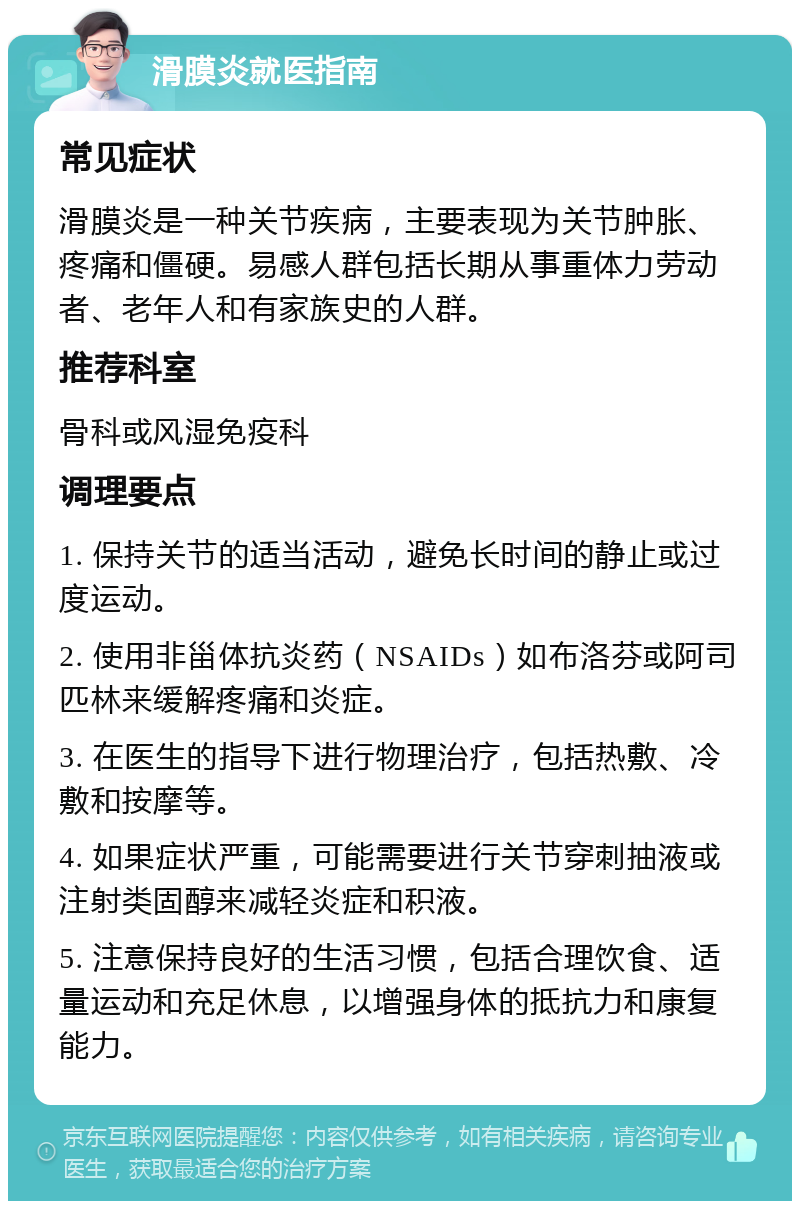 滑膜炎就医指南 常见症状 滑膜炎是一种关节疾病，主要表现为关节肿胀、疼痛和僵硬。易感人群包括长期从事重体力劳动者、老年人和有家族史的人群。 推荐科室 骨科或风湿免疫科 调理要点 1. 保持关节的适当活动，避免长时间的静止或过度运动。 2. 使用非甾体抗炎药（NSAIDs）如布洛芬或阿司匹林来缓解疼痛和炎症。 3. 在医生的指导下进行物理治疗，包括热敷、冷敷和按摩等。 4. 如果症状严重，可能需要进行关节穿刺抽液或注射类固醇来减轻炎症和积液。 5. 注意保持良好的生活习惯，包括合理饮食、适量运动和充足休息，以增强身体的抵抗力和康复能力。