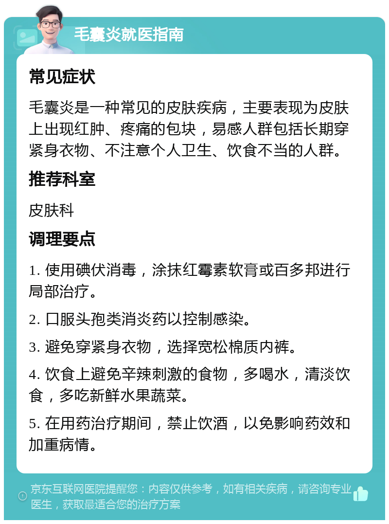 毛囊炎就医指南 常见症状 毛囊炎是一种常见的皮肤疾病，主要表现为皮肤上出现红肿、疼痛的包块，易感人群包括长期穿紧身衣物、不注意个人卫生、饮食不当的人群。 推荐科室 皮肤科 调理要点 1. 使用碘伏消毒，涂抹红霉素软膏或百多邦进行局部治疗。 2. 口服头孢类消炎药以控制感染。 3. 避免穿紧身衣物，选择宽松棉质内裤。 4. 饮食上避免辛辣刺激的食物，多喝水，清淡饮食，多吃新鲜水果蔬菜。 5. 在用药治疗期间，禁止饮酒，以免影响药效和加重病情。