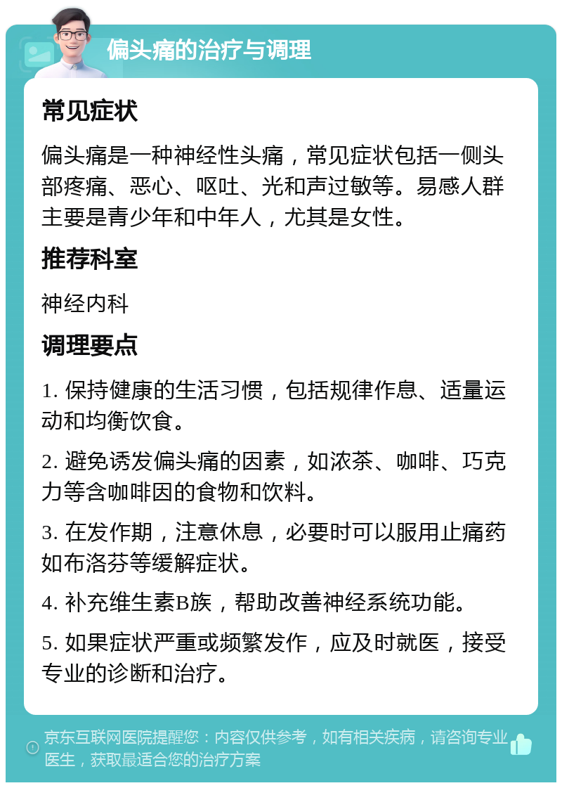 偏头痛的治疗与调理 常见症状 偏头痛是一种神经性头痛，常见症状包括一侧头部疼痛、恶心、呕吐、光和声过敏等。易感人群主要是青少年和中年人，尤其是女性。 推荐科室 神经内科 调理要点 1. 保持健康的生活习惯，包括规律作息、适量运动和均衡饮食。 2. 避免诱发偏头痛的因素，如浓茶、咖啡、巧克力等含咖啡因的食物和饮料。 3. 在发作期，注意休息，必要时可以服用止痛药如布洛芬等缓解症状。 4. 补充维生素B族，帮助改善神经系统功能。 5. 如果症状严重或频繁发作，应及时就医，接受专业的诊断和治疗。