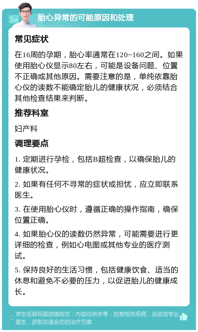 胎心异常的可能原因和处理 常见症状 在16周的孕期，胎心率通常在120~160之间。如果使用胎心仪显示80左右，可能是设备问题、位置不正确或其他原因。需要注意的是，单纯依靠胎心仪的读数不能确定胎儿的健康状况，必须结合其他检查结果来判断。 推荐科室 妇产科 调理要点 1. 定期进行孕检，包括B超检查，以确保胎儿的健康状况。 2. 如果有任何不寻常的症状或担忧，应立即联系医生。 3. 在使用胎心仪时，遵循正确的操作指南，确保位置正确。 4. 如果胎心仪的读数仍然异常，可能需要进行更详细的检查，例如心电图或其他专业的医疗测试。 5. 保持良好的生活习惯，包括健康饮食、适当的休息和避免不必要的压力，以促进胎儿的健康成长。