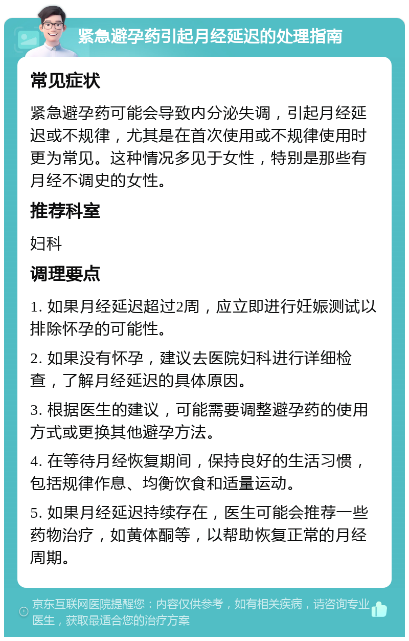 紧急避孕药引起月经延迟的处理指南 常见症状 紧急避孕药可能会导致内分泌失调，引起月经延迟或不规律，尤其是在首次使用或不规律使用时更为常见。这种情况多见于女性，特别是那些有月经不调史的女性。 推荐科室 妇科 调理要点 1. 如果月经延迟超过2周，应立即进行妊娠测试以排除怀孕的可能性。 2. 如果没有怀孕，建议去医院妇科进行详细检查，了解月经延迟的具体原因。 3. 根据医生的建议，可能需要调整避孕药的使用方式或更换其他避孕方法。 4. 在等待月经恢复期间，保持良好的生活习惯，包括规律作息、均衡饮食和适量运动。 5. 如果月经延迟持续存在，医生可能会推荐一些药物治疗，如黄体酮等，以帮助恢复正常的月经周期。