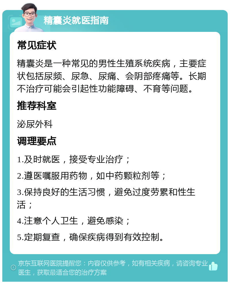 精囊炎就医指南 常见症状 精囊炎是一种常见的男性生殖系统疾病，主要症状包括尿频、尿急、尿痛、会阴部疼痛等。长期不治疗可能会引起性功能障碍、不育等问题。 推荐科室 泌尿外科 调理要点 1.及时就医，接受专业治疗； 2.遵医嘱服用药物，如中药颗粒剂等； 3.保持良好的生活习惯，避免过度劳累和性生活； 4.注意个人卫生，避免感染； 5.定期复查，确保疾病得到有效控制。