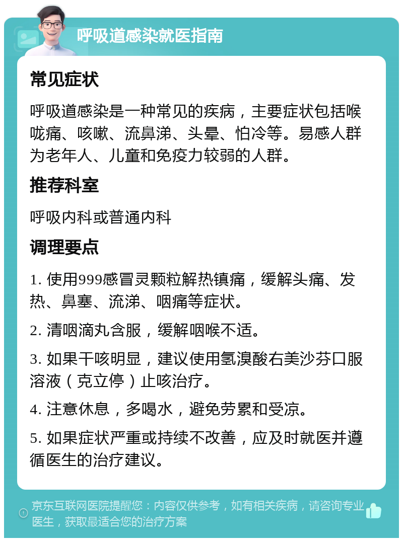 呼吸道感染就医指南 常见症状 呼吸道感染是一种常见的疾病，主要症状包括喉咙痛、咳嗽、流鼻涕、头晕、怕冷等。易感人群为老年人、儿童和免疫力较弱的人群。 推荐科室 呼吸内科或普通内科 调理要点 1. 使用999感冒灵颗粒解热镇痛，缓解头痛、发热、鼻塞、流涕、咽痛等症状。 2. 清咽滴丸含服，缓解咽喉不适。 3. 如果干咳明显，建议使用氢溴酸右美沙芬口服溶液（克立停）止咳治疗。 4. 注意休息，多喝水，避免劳累和受凉。 5. 如果症状严重或持续不改善，应及时就医并遵循医生的治疗建议。