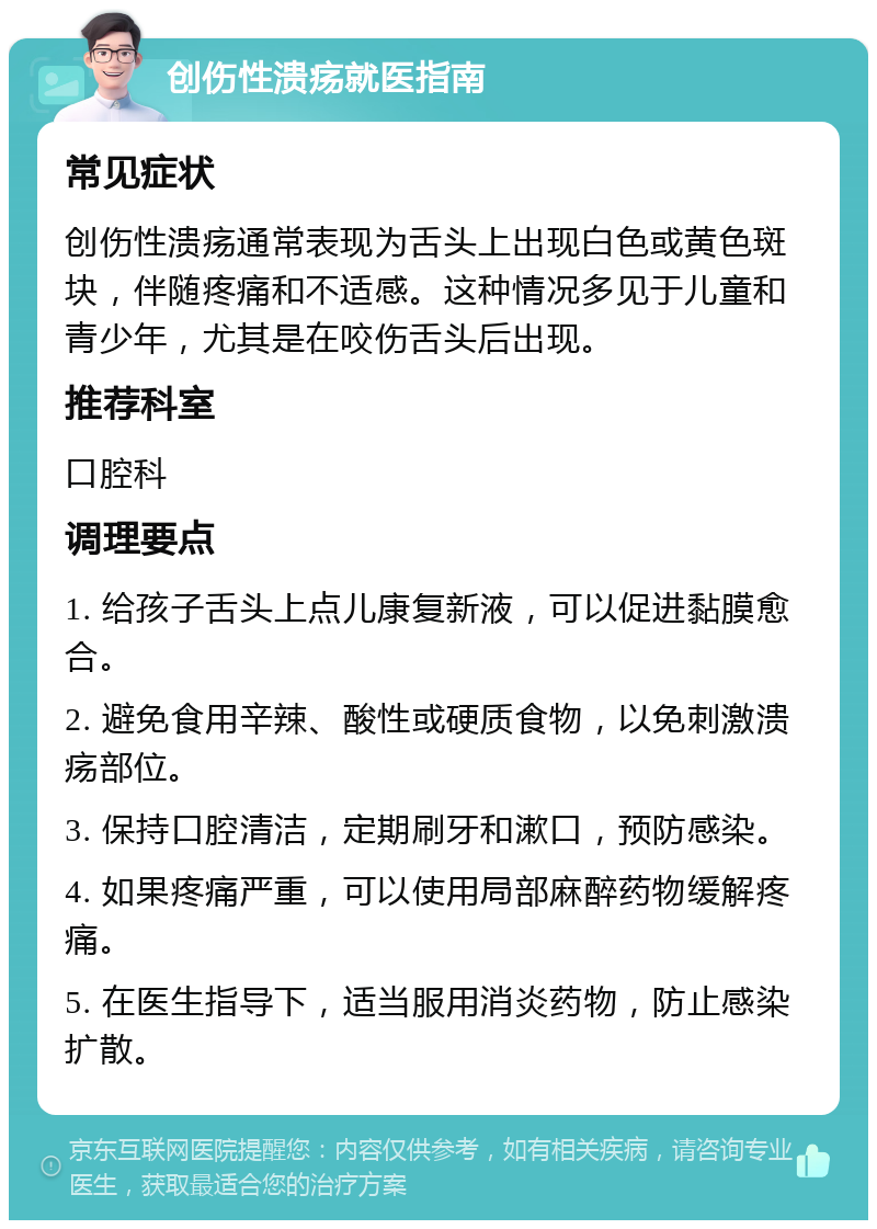 创伤性溃疡就医指南 常见症状 创伤性溃疡通常表现为舌头上出现白色或黄色斑块，伴随疼痛和不适感。这种情况多见于儿童和青少年，尤其是在咬伤舌头后出现。 推荐科室 口腔科 调理要点 1. 给孩子舌头上点儿康复新液，可以促进黏膜愈合。 2. 避免食用辛辣、酸性或硬质食物，以免刺激溃疡部位。 3. 保持口腔清洁，定期刷牙和漱口，预防感染。 4. 如果疼痛严重，可以使用局部麻醉药物缓解疼痛。 5. 在医生指导下，适当服用消炎药物，防止感染扩散。