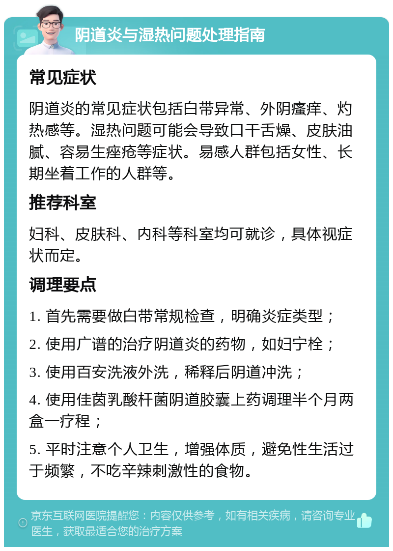 阴道炎与湿热问题处理指南 常见症状 阴道炎的常见症状包括白带异常、外阴瘙痒、灼热感等。湿热问题可能会导致口干舌燥、皮肤油腻、容易生痤疮等症状。易感人群包括女性、长期坐着工作的人群等。 推荐科室 妇科、皮肤科、内科等科室均可就诊，具体视症状而定。 调理要点 1. 首先需要做白带常规检查，明确炎症类型； 2. 使用广谱的治疗阴道炎的药物，如妇宁栓； 3. 使用百安洗液外洗，稀释后阴道冲洗； 4. 使用佳茵乳酸杆菌阴道胶囊上药调理半个月两盒一疗程； 5. 平时注意个人卫生，增强体质，避免性生活过于频繁，不吃辛辣刺激性的食物。