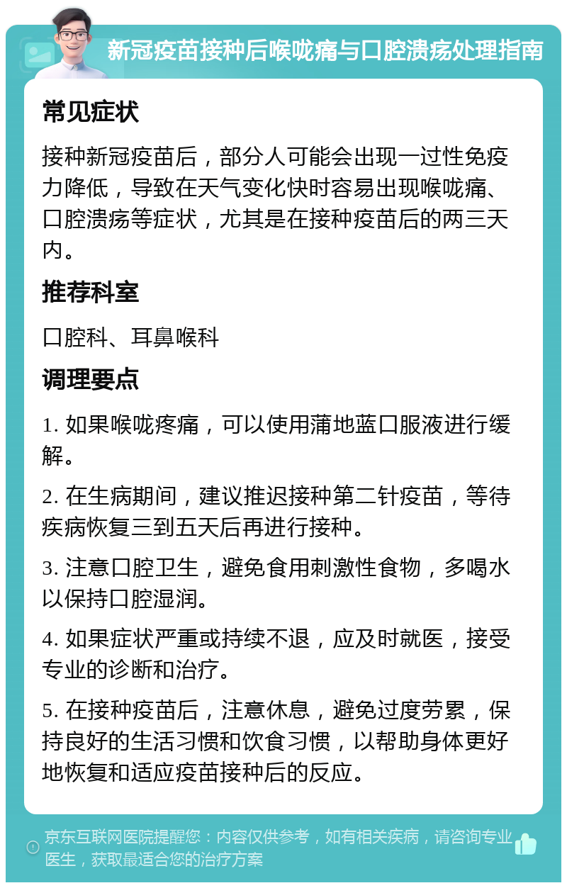 新冠疫苗接种后喉咙痛与口腔溃疡处理指南 常见症状 接种新冠疫苗后，部分人可能会出现一过性免疫力降低，导致在天气变化快时容易出现喉咙痛、口腔溃疡等症状，尤其是在接种疫苗后的两三天内。 推荐科室 口腔科、耳鼻喉科 调理要点 1. 如果喉咙疼痛，可以使用蒲地蓝口服液进行缓解。 2. 在生病期间，建议推迟接种第二针疫苗，等待疾病恢复三到五天后再进行接种。 3. 注意口腔卫生，避免食用刺激性食物，多喝水以保持口腔湿润。 4. 如果症状严重或持续不退，应及时就医，接受专业的诊断和治疗。 5. 在接种疫苗后，注意休息，避免过度劳累，保持良好的生活习惯和饮食习惯，以帮助身体更好地恢复和适应疫苗接种后的反应。