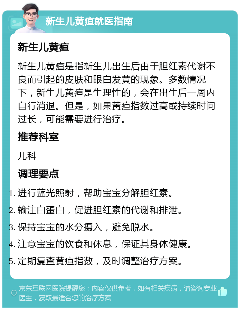 新生儿黄疸就医指南 新生儿黄疸 新生儿黄疸是指新生儿出生后由于胆红素代谢不良而引起的皮肤和眼白发黄的现象。多数情况下，新生儿黄疸是生理性的，会在出生后一周内自行消退。但是，如果黄疸指数过高或持续时间过长，可能需要进行治疗。 推荐科室 儿科 调理要点 进行蓝光照射，帮助宝宝分解胆红素。 输注白蛋白，促进胆红素的代谢和排泄。 保持宝宝的水分摄入，避免脱水。 注意宝宝的饮食和休息，保证其身体健康。 定期复查黄疸指数，及时调整治疗方案。