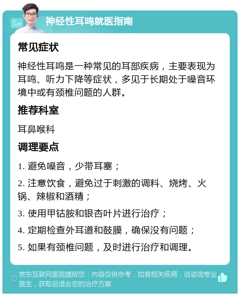 神经性耳鸣就医指南 常见症状 神经性耳鸣是一种常见的耳部疾病，主要表现为耳鸣、听力下降等症状，多见于长期处于噪音环境中或有颈椎问题的人群。 推荐科室 耳鼻喉科 调理要点 1. 避免噪音，少带耳塞； 2. 注意饮食，避免过于刺激的调料、烧烤、火锅、辣椒和酒精； 3. 使用甲钴胺和银杏叶片进行治疗； 4. 定期检查外耳道和鼓膜，确保没有问题； 5. 如果有颈椎问题，及时进行治疗和调理。