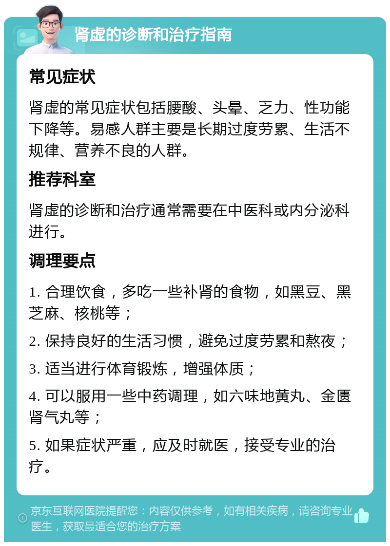 肾虚的诊断和治疗指南 常见症状 肾虚的常见症状包括腰酸、头晕、乏力、性功能下降等。易感人群主要是长期过度劳累、生活不规律、营养不良的人群。 推荐科室 肾虚的诊断和治疗通常需要在中医科或内分泌科进行。 调理要点 1. 合理饮食，多吃一些补肾的食物，如黑豆、黑芝麻、核桃等； 2. 保持良好的生活习惯，避免过度劳累和熬夜； 3. 适当进行体育锻炼，增强体质； 4. 可以服用一些中药调理，如六味地黄丸、金匮肾气丸等； 5. 如果症状严重，应及时就医，接受专业的治疗。