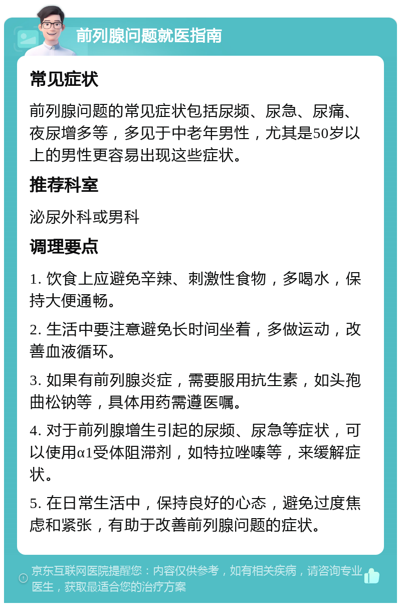 前列腺问题就医指南 常见症状 前列腺问题的常见症状包括尿频、尿急、尿痛、夜尿增多等，多见于中老年男性，尤其是50岁以上的男性更容易出现这些症状。 推荐科室 泌尿外科或男科 调理要点 1. 饮食上应避免辛辣、刺激性食物，多喝水，保持大便通畅。 2. 生活中要注意避免长时间坐着，多做运动，改善血液循环。 3. 如果有前列腺炎症，需要服用抗生素，如头孢曲松钠等，具体用药需遵医嘱。 4. 对于前列腺增生引起的尿频、尿急等症状，可以使用α1受体阻滞剂，如特拉唑嗪等，来缓解症状。 5. 在日常生活中，保持良好的心态，避免过度焦虑和紧张，有助于改善前列腺问题的症状。