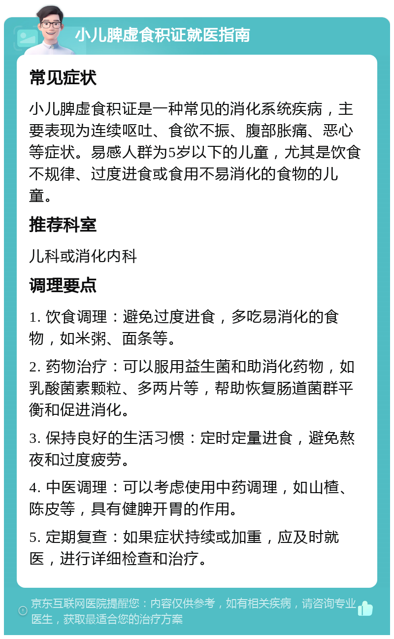 小儿脾虚食积证就医指南 常见症状 小儿脾虚食积证是一种常见的消化系统疾病，主要表现为连续呕吐、食欲不振、腹部胀痛、恶心等症状。易感人群为5岁以下的儿童，尤其是饮食不规律、过度进食或食用不易消化的食物的儿童。 推荐科室 儿科或消化内科 调理要点 1. 饮食调理：避免过度进食，多吃易消化的食物，如米粥、面条等。 2. 药物治疗：可以服用益生菌和助消化药物，如乳酸菌素颗粒、多两片等，帮助恢复肠道菌群平衡和促进消化。 3. 保持良好的生活习惯：定时定量进食，避免熬夜和过度疲劳。 4. 中医调理：可以考虑使用中药调理，如山楂、陈皮等，具有健脾开胃的作用。 5. 定期复查：如果症状持续或加重，应及时就医，进行详细检查和治疗。