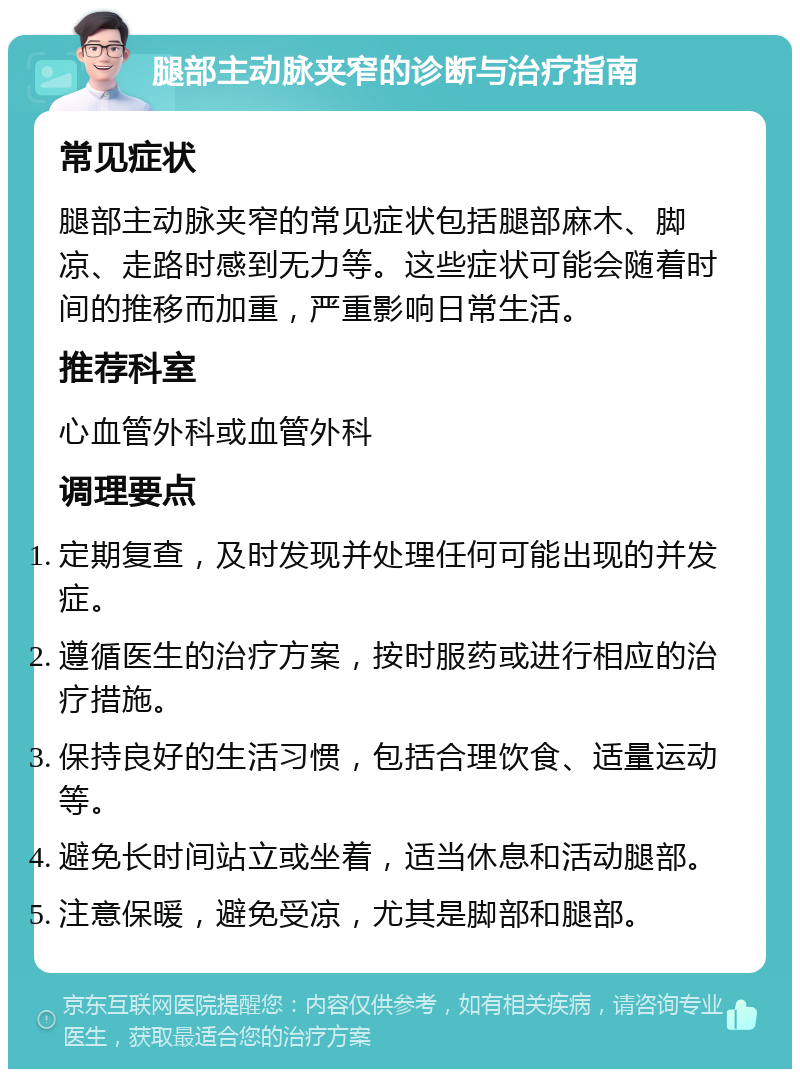 腿部主动脉夹窄的诊断与治疗指南 常见症状 腿部主动脉夹窄的常见症状包括腿部麻木、脚凉、走路时感到无力等。这些症状可能会随着时间的推移而加重，严重影响日常生活。 推荐科室 心血管外科或血管外科 调理要点 定期复查，及时发现并处理任何可能出现的并发症。 遵循医生的治疗方案，按时服药或进行相应的治疗措施。 保持良好的生活习惯，包括合理饮食、适量运动等。 避免长时间站立或坐着，适当休息和活动腿部。 注意保暖，避免受凉，尤其是脚部和腿部。