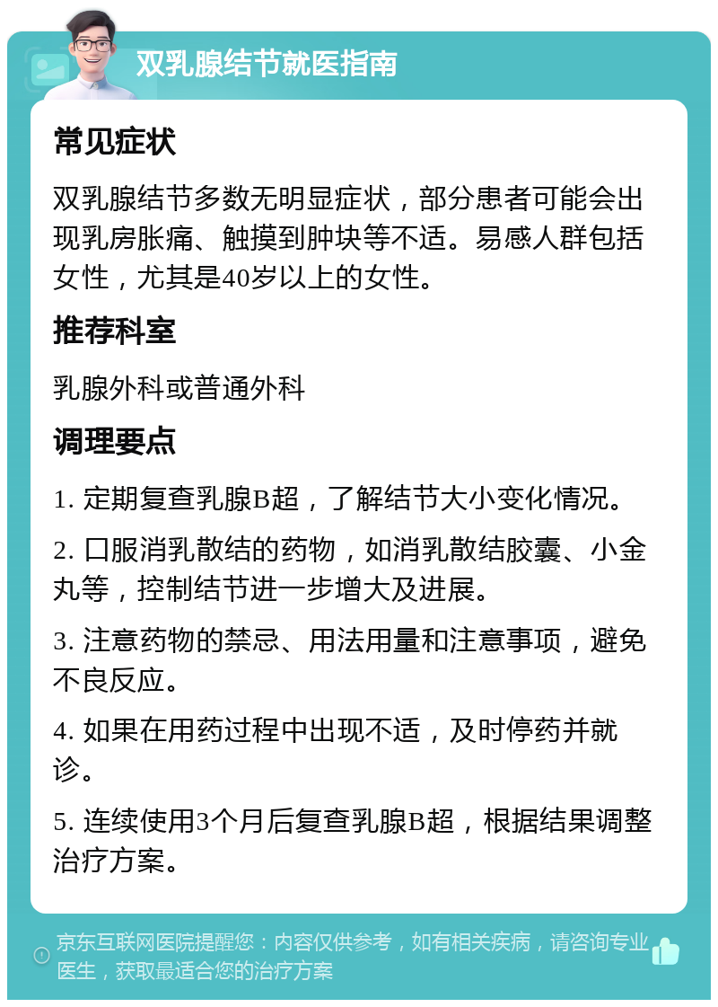 双乳腺结节就医指南 常见症状 双乳腺结节多数无明显症状，部分患者可能会出现乳房胀痛、触摸到肿块等不适。易感人群包括女性，尤其是40岁以上的女性。 推荐科室 乳腺外科或普通外科 调理要点 1. 定期复查乳腺B超，了解结节大小变化情况。 2. 口服消乳散结的药物，如消乳散结胶囊、小金丸等，控制结节进一步增大及进展。 3. 注意药物的禁忌、用法用量和注意事项，避免不良反应。 4. 如果在用药过程中出现不适，及时停药并就诊。 5. 连续使用3个月后复查乳腺B超，根据结果调整治疗方案。